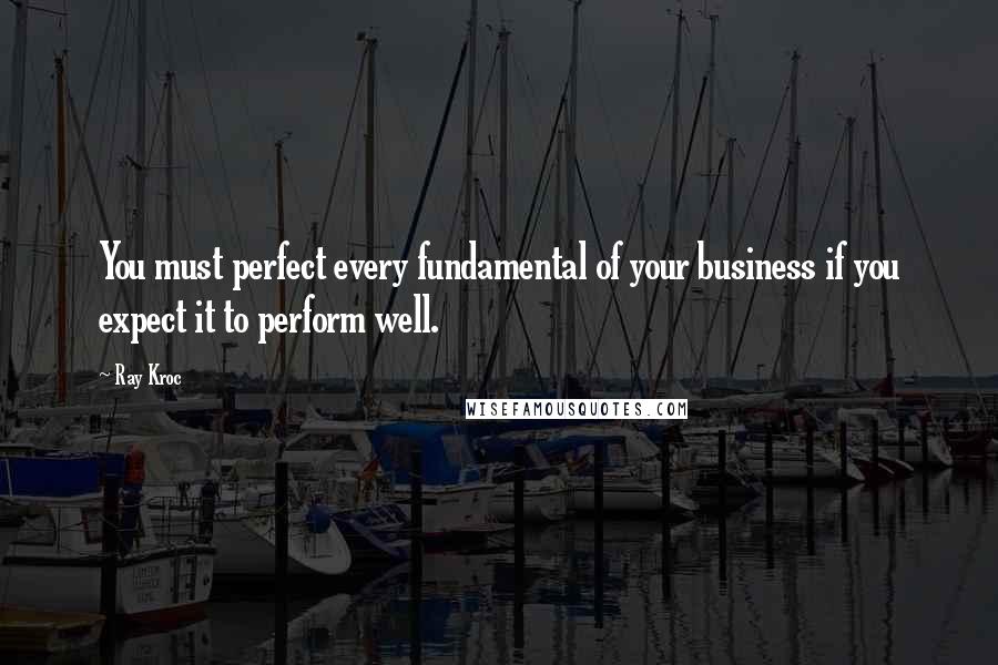 Ray Kroc Quotes: You must perfect every fundamental of your business if you expect it to perform well.