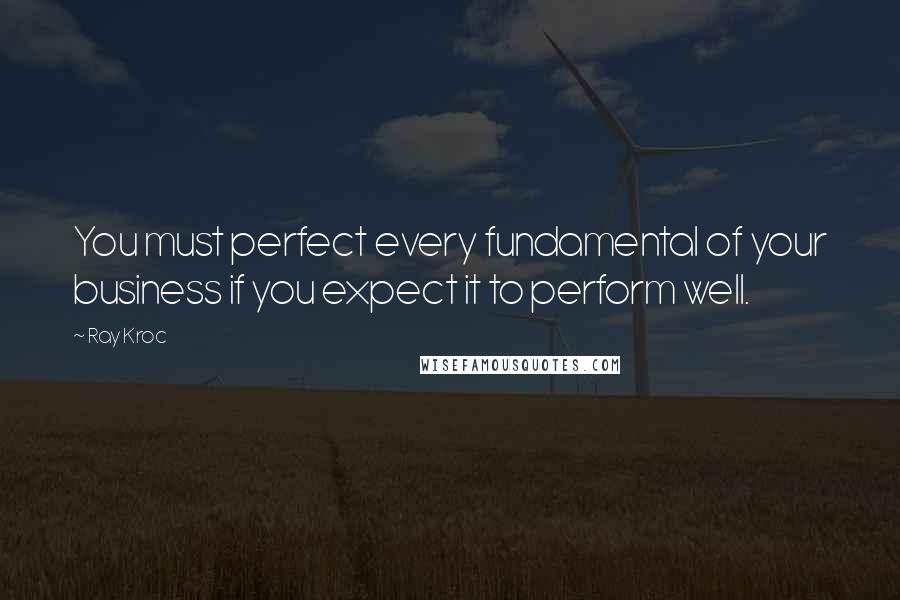 Ray Kroc Quotes: You must perfect every fundamental of your business if you expect it to perform well.