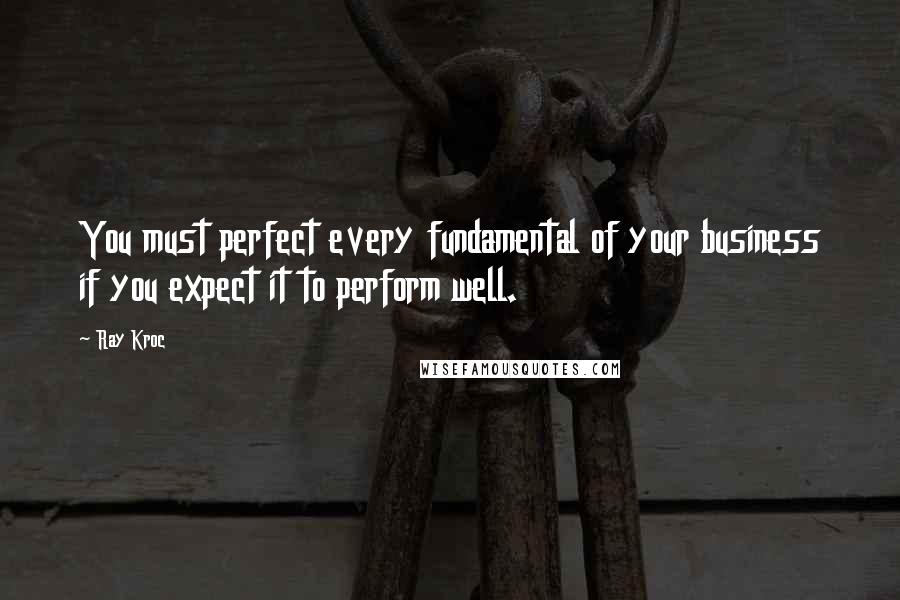 Ray Kroc Quotes: You must perfect every fundamental of your business if you expect it to perform well.