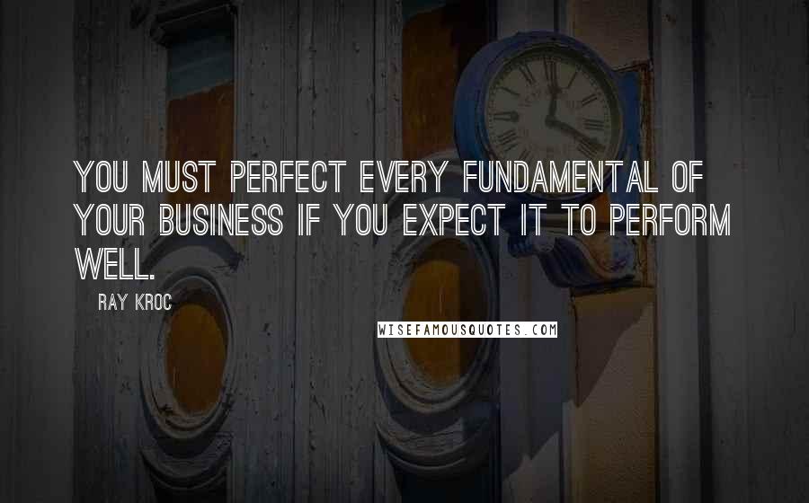 Ray Kroc Quotes: You must perfect every fundamental of your business if you expect it to perform well.