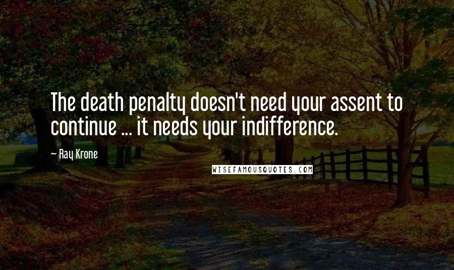 Ray Krone Quotes: The death penalty doesn't need your assent to continue ... it needs your indifference.