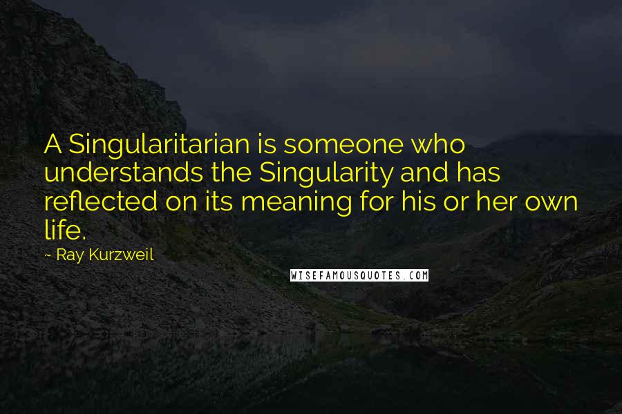 Ray Kurzweil Quotes: A Singularitarian is someone who understands the Singularity and has reflected on its meaning for his or her own life.