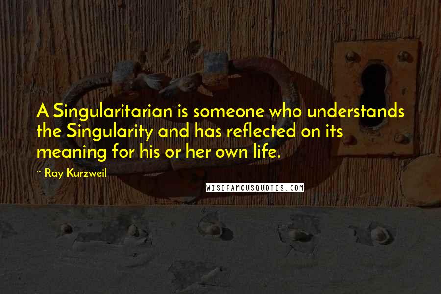 Ray Kurzweil Quotes: A Singularitarian is someone who understands the Singularity and has reflected on its meaning for his or her own life.