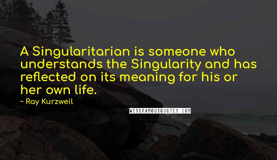 Ray Kurzweil Quotes: A Singularitarian is someone who understands the Singularity and has reflected on its meaning for his or her own life.