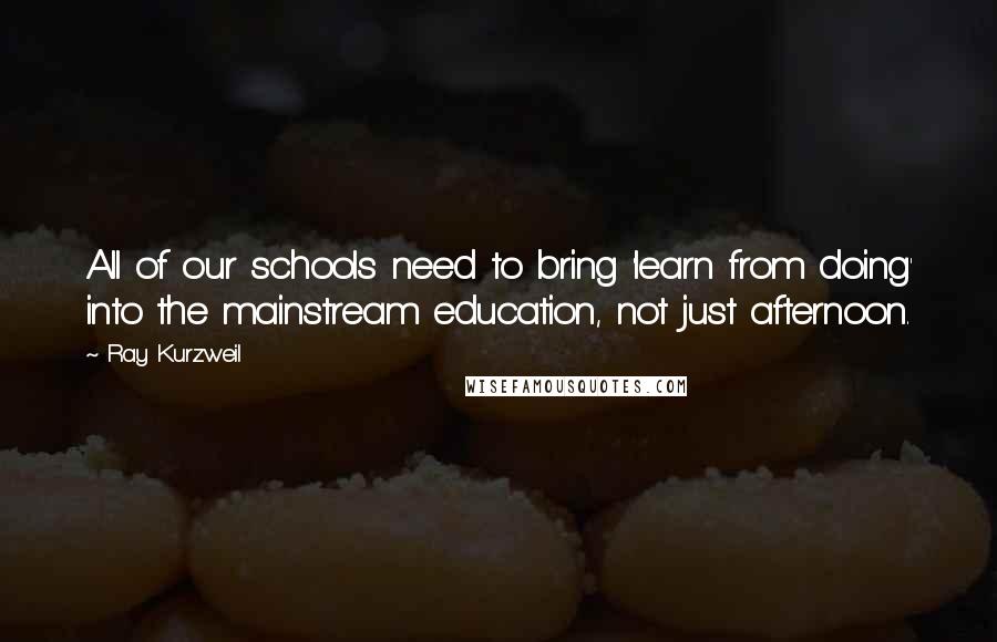 Ray Kurzweil Quotes: All of our schools need to bring 'learn from doing' into the mainstream education, not just afternoon.