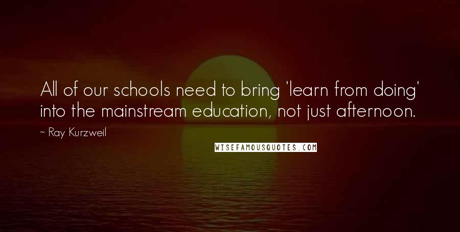 Ray Kurzweil Quotes: All of our schools need to bring 'learn from doing' into the mainstream education, not just afternoon.