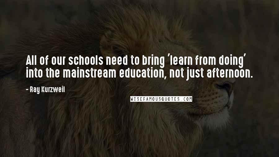 Ray Kurzweil Quotes: All of our schools need to bring 'learn from doing' into the mainstream education, not just afternoon.