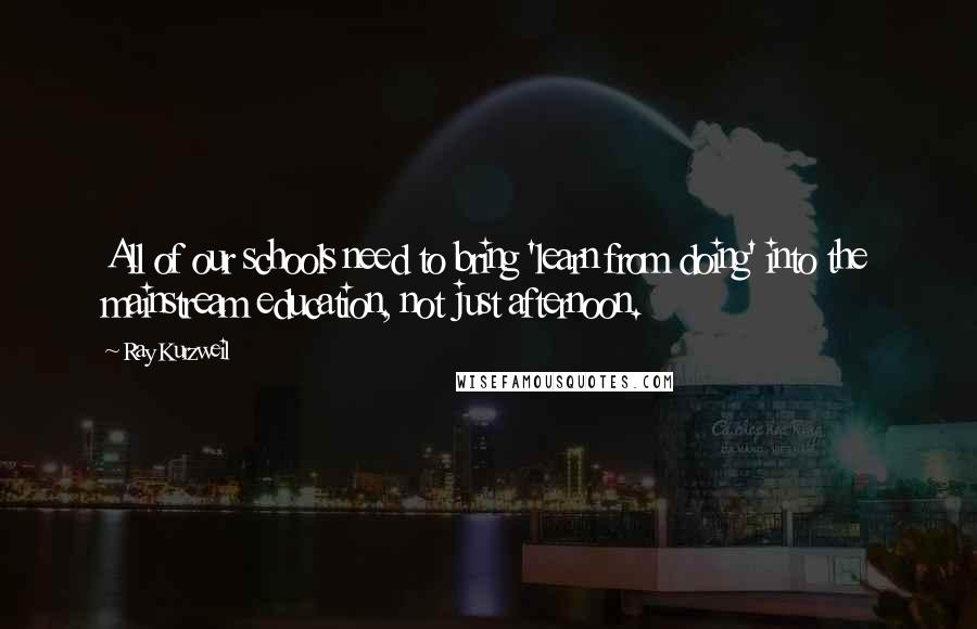 Ray Kurzweil Quotes: All of our schools need to bring 'learn from doing' into the mainstream education, not just afternoon.