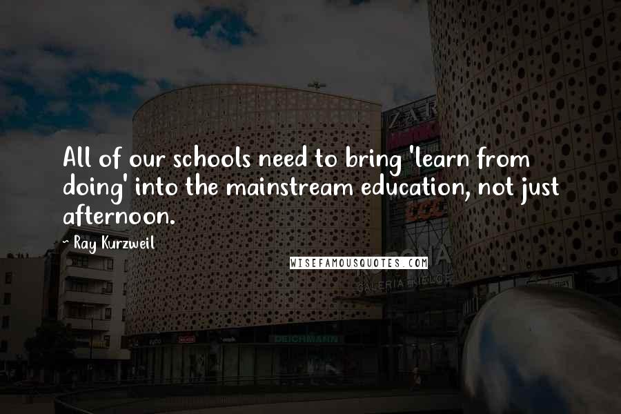 Ray Kurzweil Quotes: All of our schools need to bring 'learn from doing' into the mainstream education, not just afternoon.