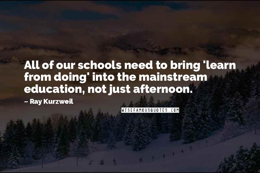 Ray Kurzweil Quotes: All of our schools need to bring 'learn from doing' into the mainstream education, not just afternoon.