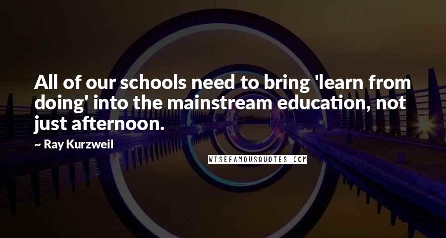 Ray Kurzweil Quotes: All of our schools need to bring 'learn from doing' into the mainstream education, not just afternoon.