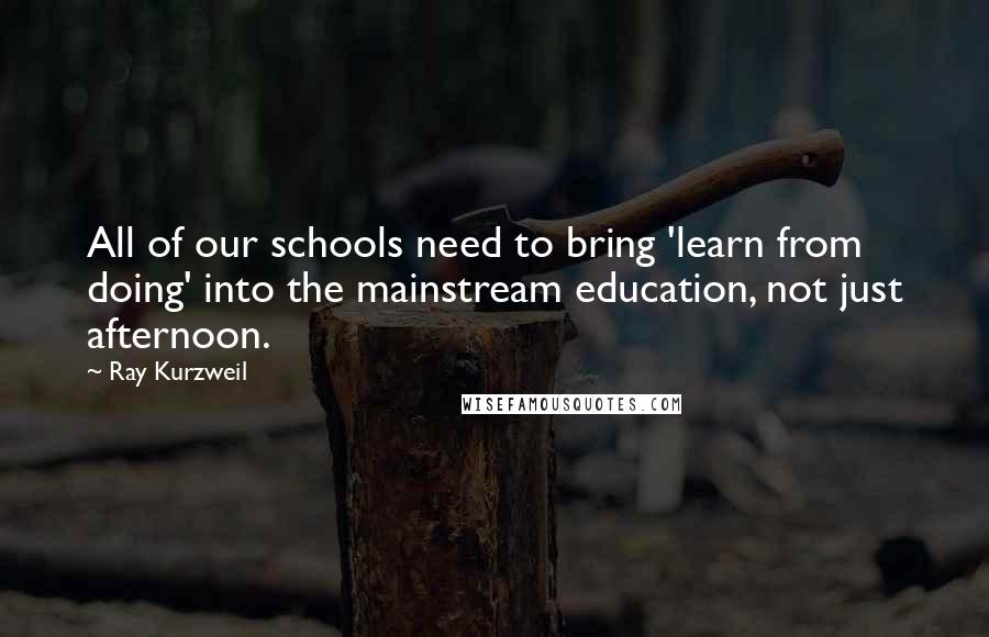 Ray Kurzweil Quotes: All of our schools need to bring 'learn from doing' into the mainstream education, not just afternoon.