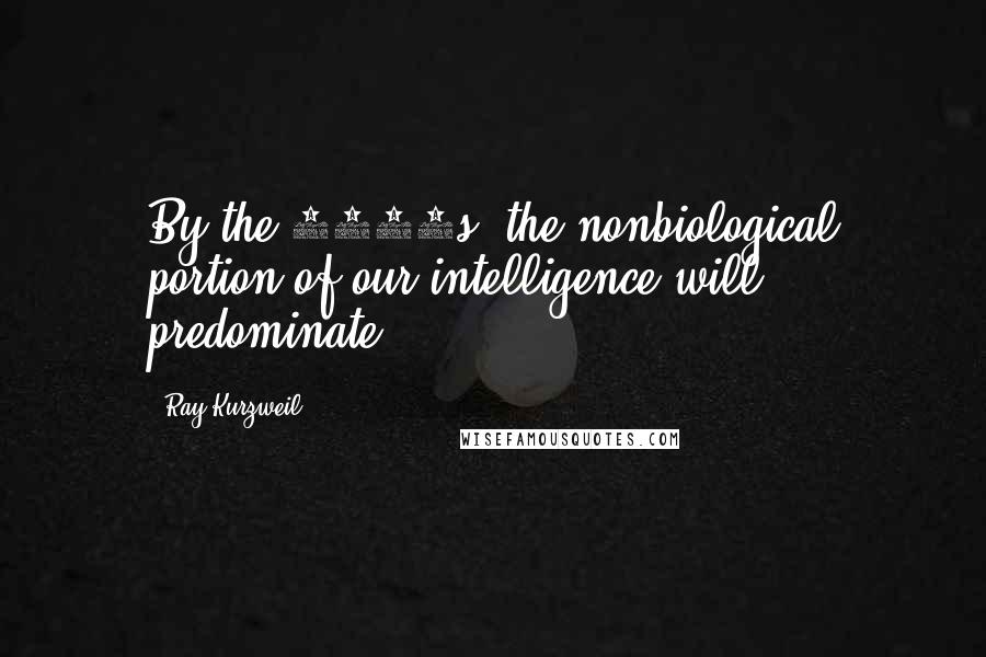 Ray Kurzweil Quotes: By the 2030s, the nonbiological portion of our intelligence will predominate.