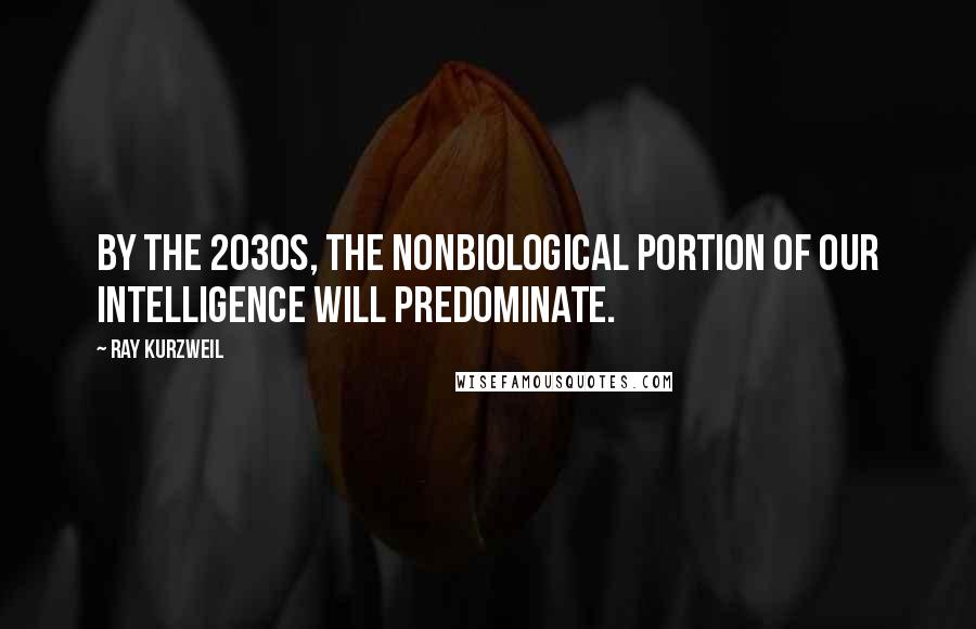 Ray Kurzweil Quotes: By the 2030s, the nonbiological portion of our intelligence will predominate.