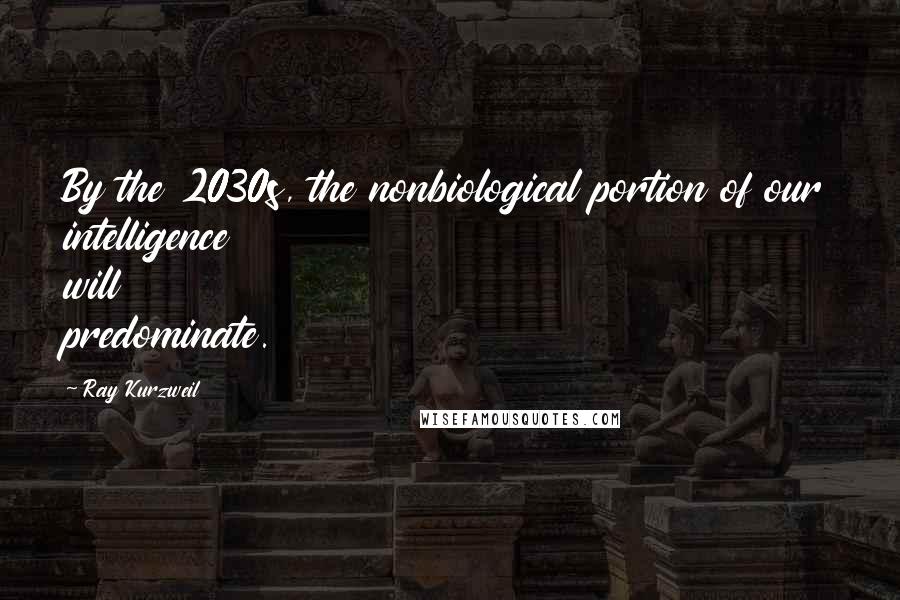 Ray Kurzweil Quotes: By the 2030s, the nonbiological portion of our intelligence will predominate.