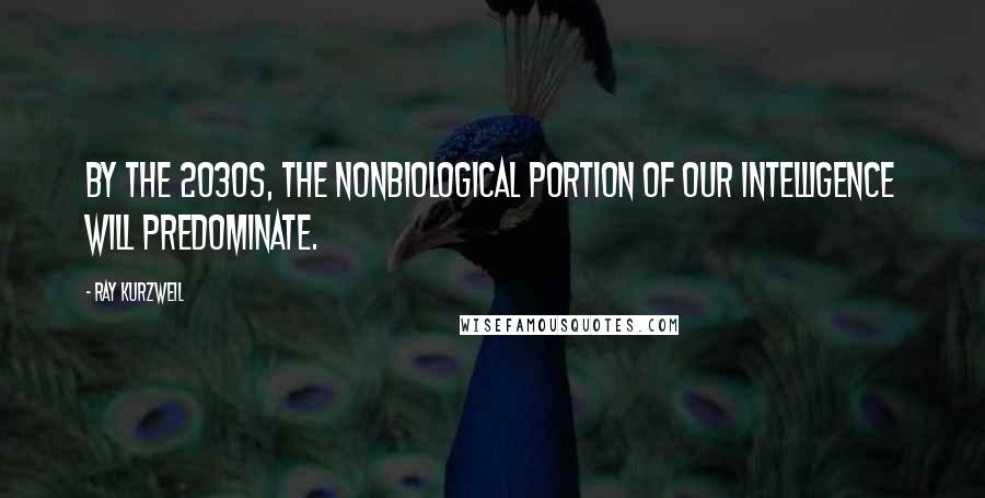 Ray Kurzweil Quotes: By the 2030s, the nonbiological portion of our intelligence will predominate.