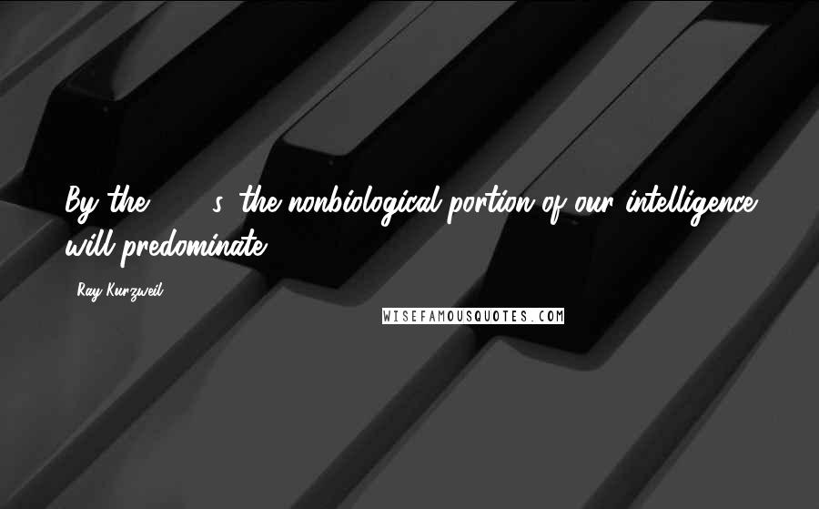 Ray Kurzweil Quotes: By the 2030s, the nonbiological portion of our intelligence will predominate.