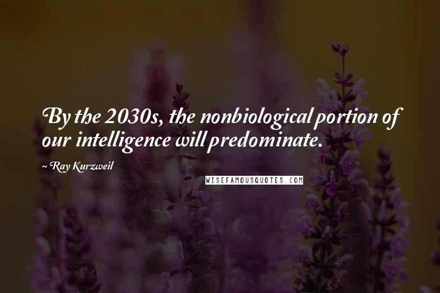 Ray Kurzweil Quotes: By the 2030s, the nonbiological portion of our intelligence will predominate.