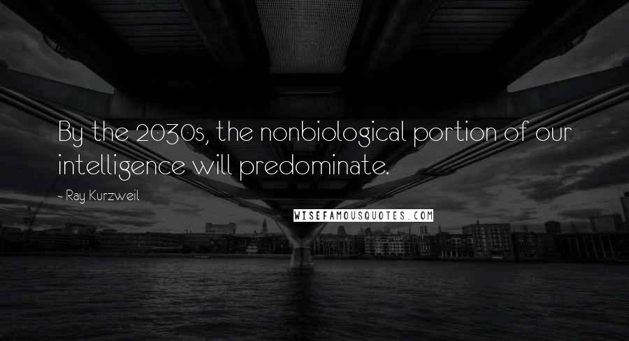 Ray Kurzweil Quotes: By the 2030s, the nonbiological portion of our intelligence will predominate.