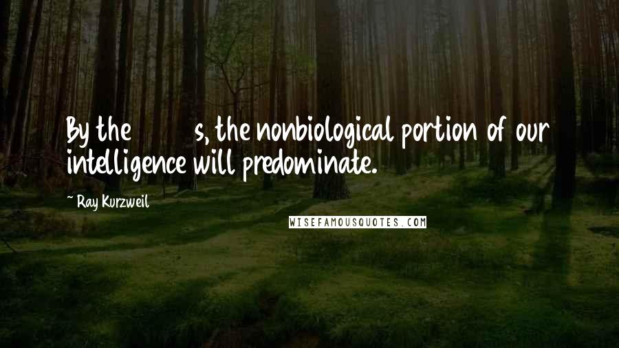 Ray Kurzweil Quotes: By the 2030s, the nonbiological portion of our intelligence will predominate.
