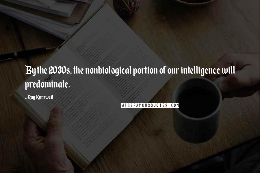 Ray Kurzweil Quotes: By the 2030s, the nonbiological portion of our intelligence will predominate.