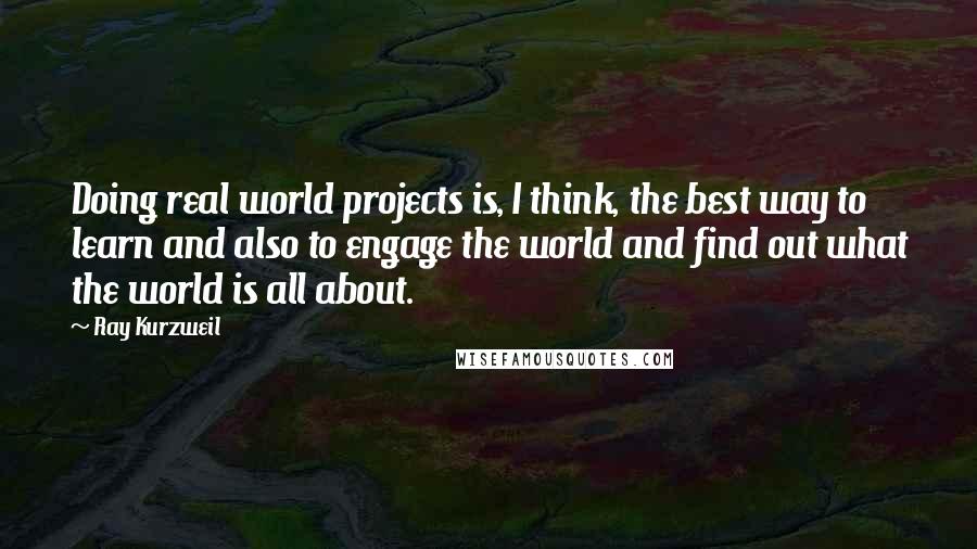 Ray Kurzweil Quotes: Doing real world projects is, I think, the best way to learn and also to engage the world and find out what the world is all about.