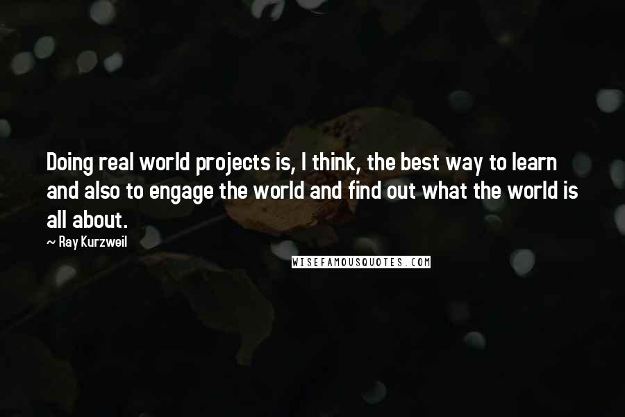 Ray Kurzweil Quotes: Doing real world projects is, I think, the best way to learn and also to engage the world and find out what the world is all about.