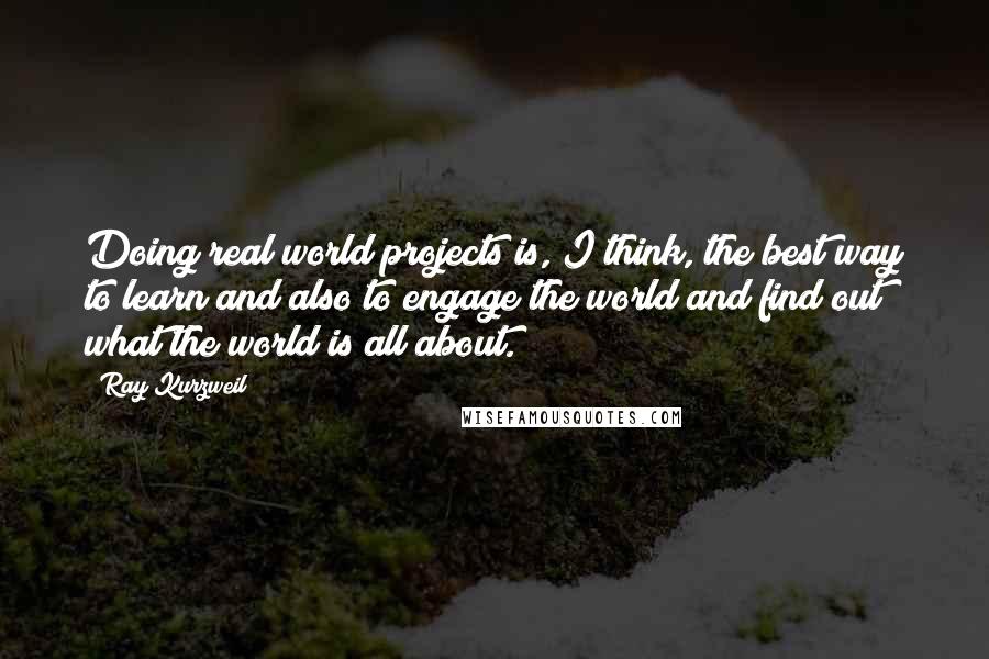 Ray Kurzweil Quotes: Doing real world projects is, I think, the best way to learn and also to engage the world and find out what the world is all about.