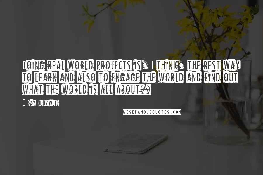 Ray Kurzweil Quotes: Doing real world projects is, I think, the best way to learn and also to engage the world and find out what the world is all about.