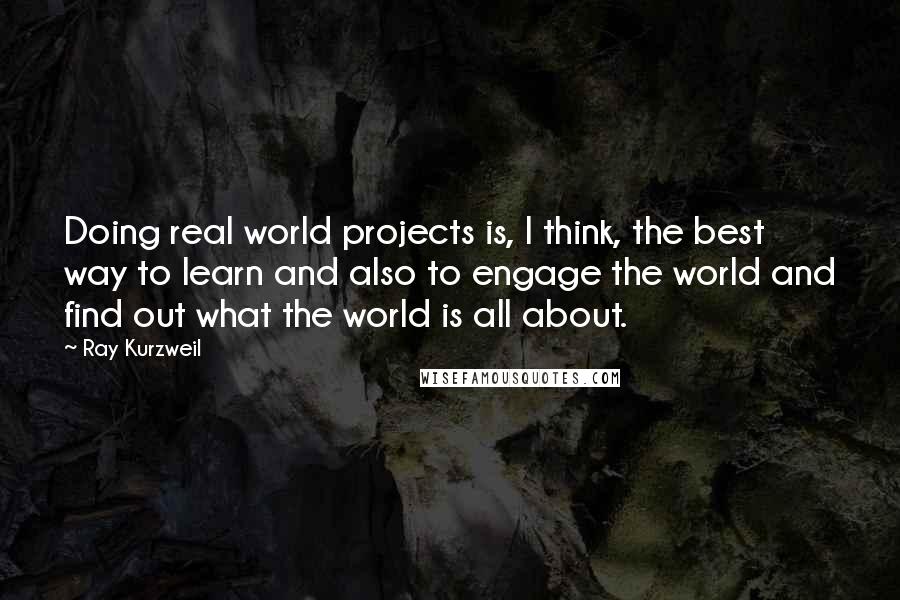 Ray Kurzweil Quotes: Doing real world projects is, I think, the best way to learn and also to engage the world and find out what the world is all about.