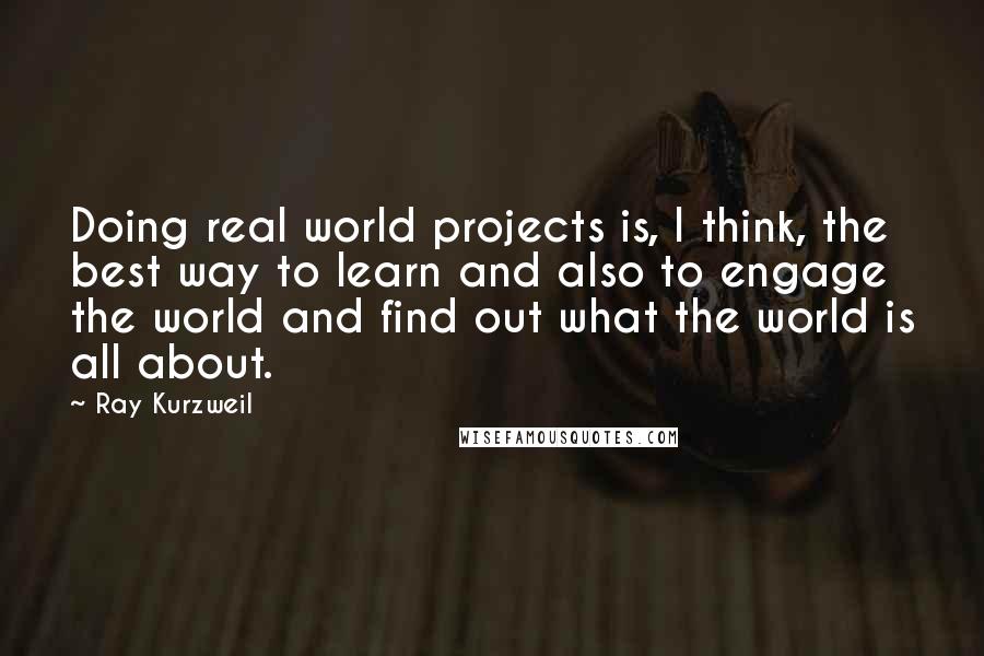 Ray Kurzweil Quotes: Doing real world projects is, I think, the best way to learn and also to engage the world and find out what the world is all about.