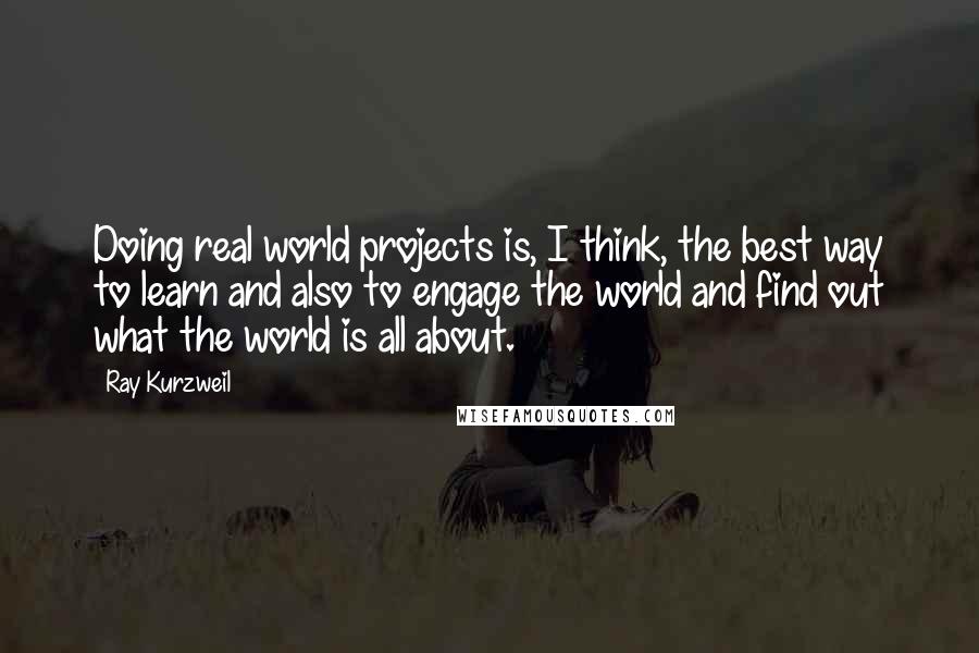 Ray Kurzweil Quotes: Doing real world projects is, I think, the best way to learn and also to engage the world and find out what the world is all about.