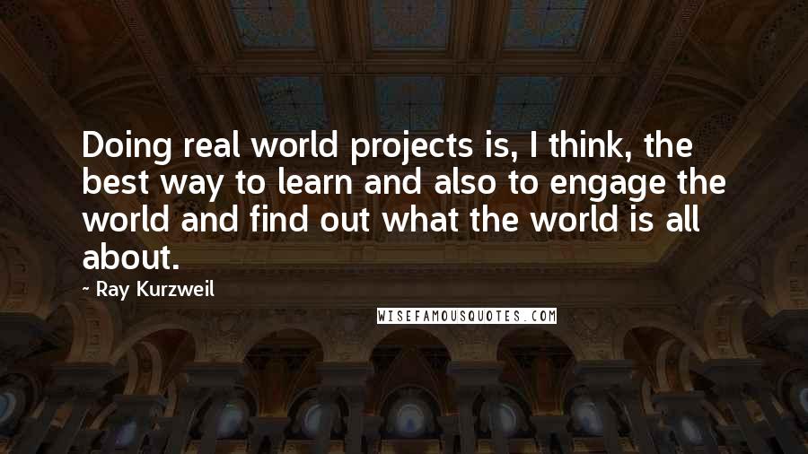 Ray Kurzweil Quotes: Doing real world projects is, I think, the best way to learn and also to engage the world and find out what the world is all about.