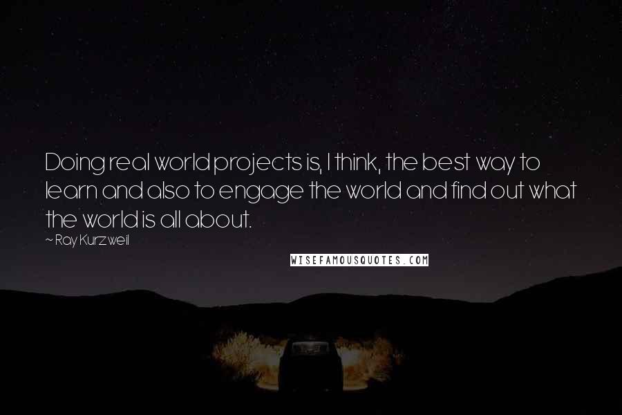 Ray Kurzweil Quotes: Doing real world projects is, I think, the best way to learn and also to engage the world and find out what the world is all about.