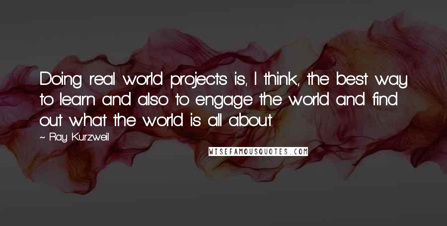 Ray Kurzweil Quotes: Doing real world projects is, I think, the best way to learn and also to engage the world and find out what the world is all about.