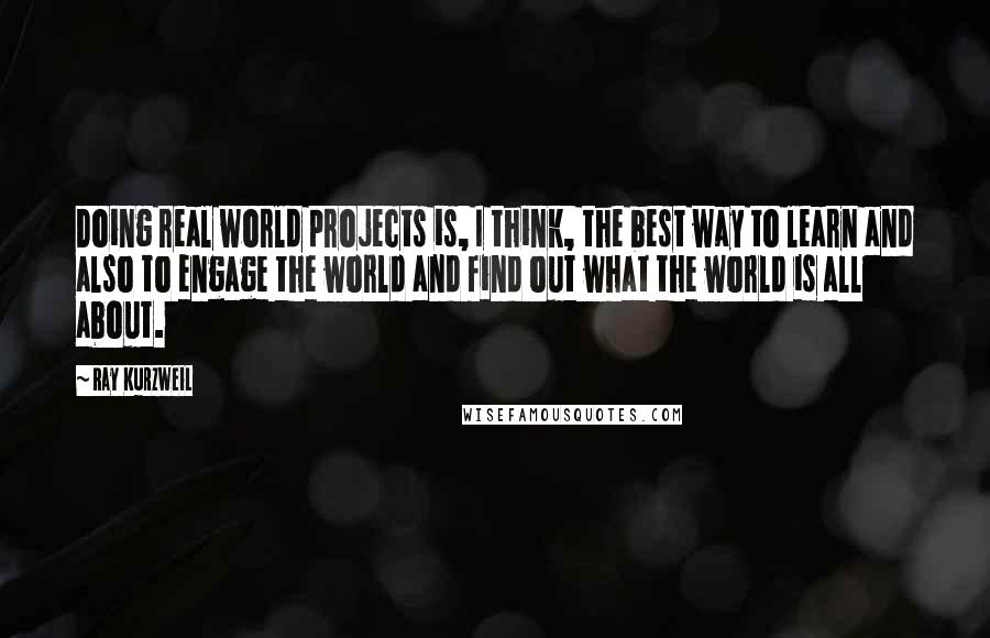 Ray Kurzweil Quotes: Doing real world projects is, I think, the best way to learn and also to engage the world and find out what the world is all about.