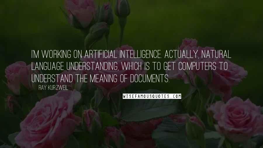 Ray Kurzweil Quotes: I'm working on artificial intelligence. Actually, natural language understanding, which is to get computers to understand the meaning of documents.