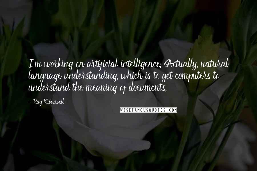 Ray Kurzweil Quotes: I'm working on artificial intelligence. Actually, natural language understanding, which is to get computers to understand the meaning of documents.