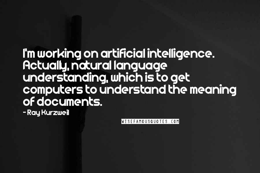 Ray Kurzweil Quotes: I'm working on artificial intelligence. Actually, natural language understanding, which is to get computers to understand the meaning of documents.
