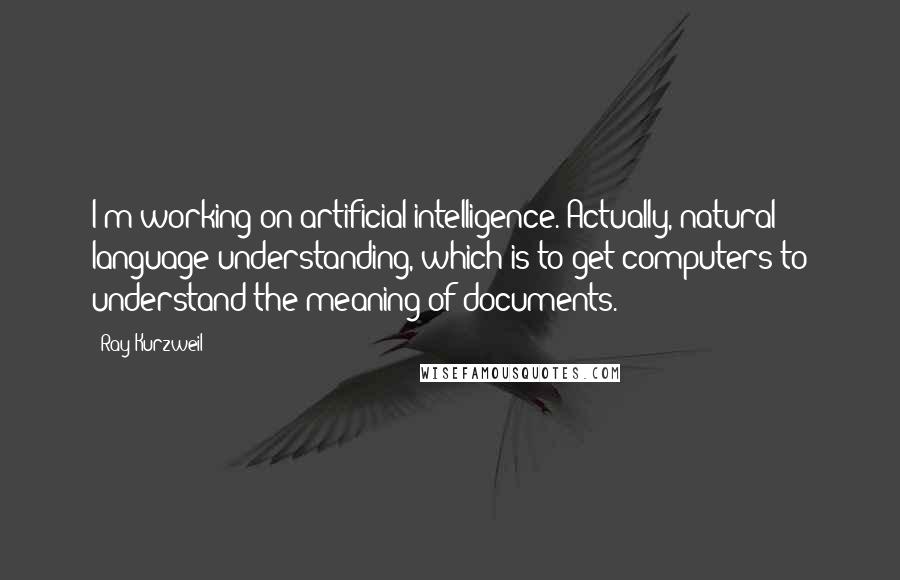 Ray Kurzweil Quotes: I'm working on artificial intelligence. Actually, natural language understanding, which is to get computers to understand the meaning of documents.