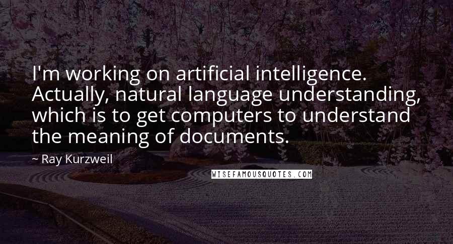 Ray Kurzweil Quotes: I'm working on artificial intelligence. Actually, natural language understanding, which is to get computers to understand the meaning of documents.