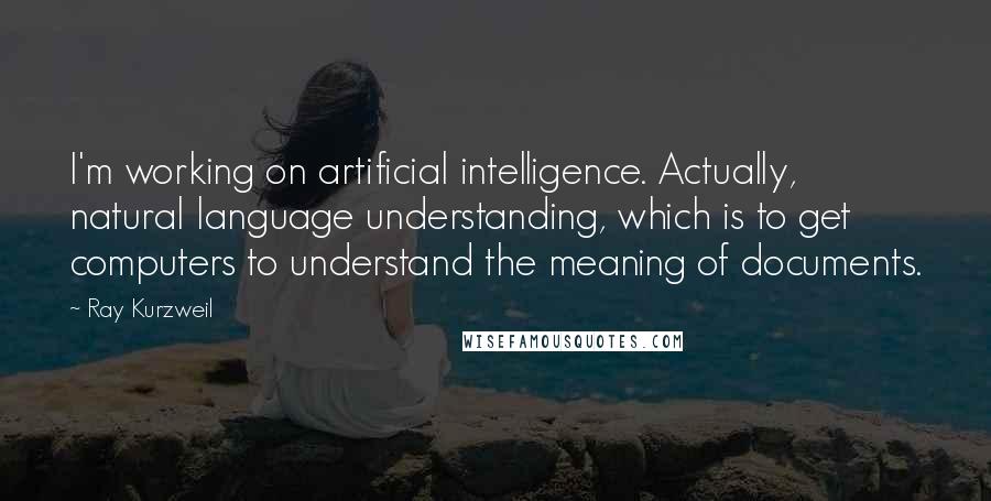 Ray Kurzweil Quotes: I'm working on artificial intelligence. Actually, natural language understanding, which is to get computers to understand the meaning of documents.