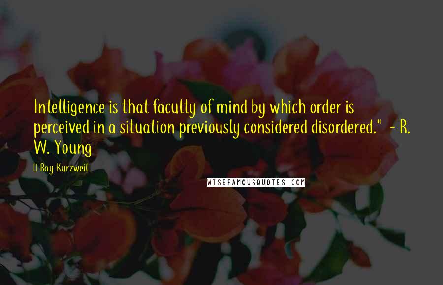 Ray Kurzweil Quotes: Intelligence is that faculty of mind by which order is perceived in a situation previously considered disordered."  - R. W. Young