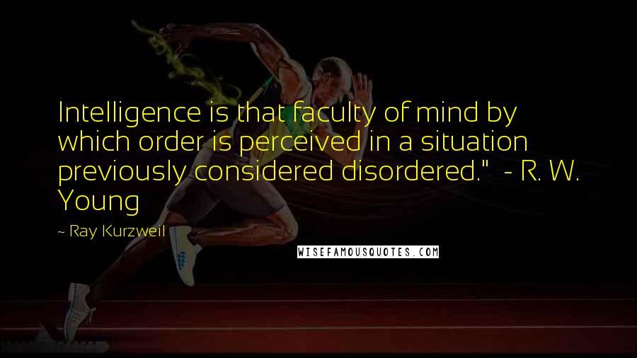 Ray Kurzweil Quotes: Intelligence is that faculty of mind by which order is perceived in a situation previously considered disordered."  - R. W. Young
