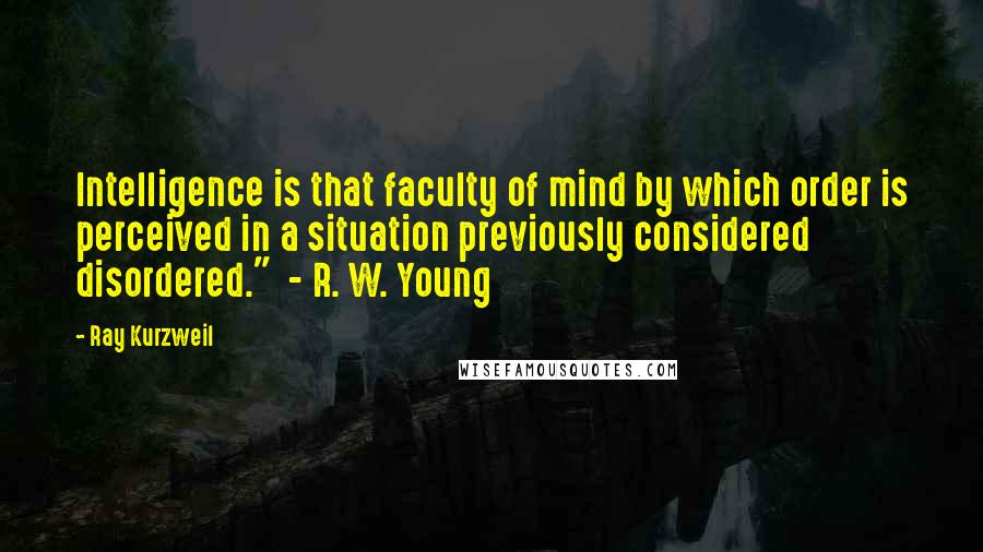 Ray Kurzweil Quotes: Intelligence is that faculty of mind by which order is perceived in a situation previously considered disordered."  - R. W. Young