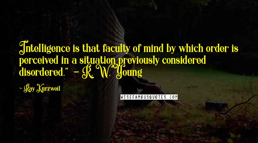 Ray Kurzweil Quotes: Intelligence is that faculty of mind by which order is perceived in a situation previously considered disordered."  - R. W. Young