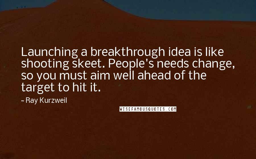 Ray Kurzweil Quotes: Launching a breakthrough idea is like shooting skeet. People's needs change, so you must aim well ahead of the target to hit it.