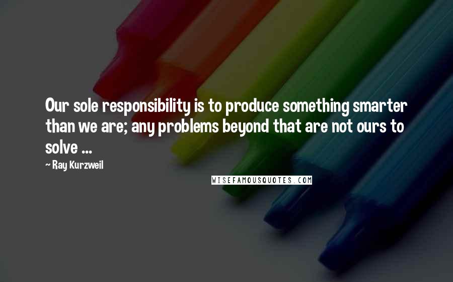 Ray Kurzweil Quotes: Our sole responsibility is to produce something smarter than we are; any problems beyond that are not ours to solve ...