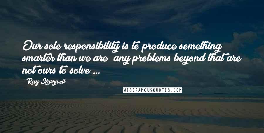 Ray Kurzweil Quotes: Our sole responsibility is to produce something smarter than we are; any problems beyond that are not ours to solve ...