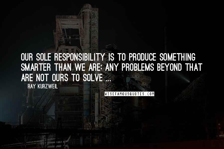 Ray Kurzweil Quotes: Our sole responsibility is to produce something smarter than we are; any problems beyond that are not ours to solve ...